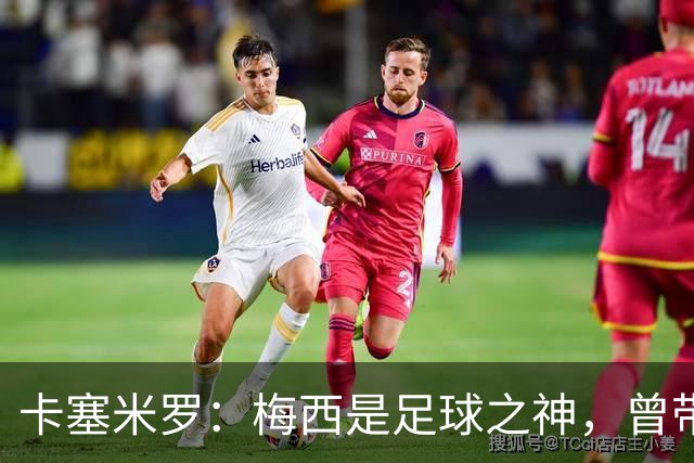 卡塞米罗：梅西是足球之神，曾带给我无数麻烦，终于圆梦并肩作战！