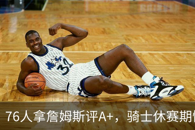 76人拿詹姆斯评A+，骑士休赛期惨淡成NBA最糟